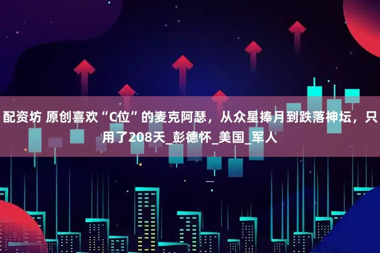 配资坊 原创喜欢“C位”的麦克阿瑟，从众星捧月到跌落神坛，只用了208天_彭德怀_美国_军人