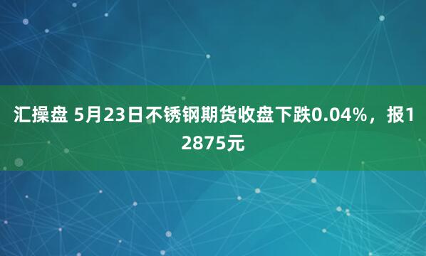 汇操盘 5月23日不锈钢期货收盘下跌0.04%，报12875元
