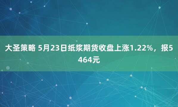 大圣策略 5月23日纸浆期货收盘上涨1.22%，报5464元