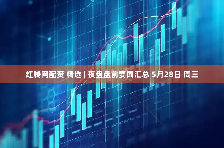 红腾网配资 精选 | 夜盘盘前要闻汇总 5月28日 周三