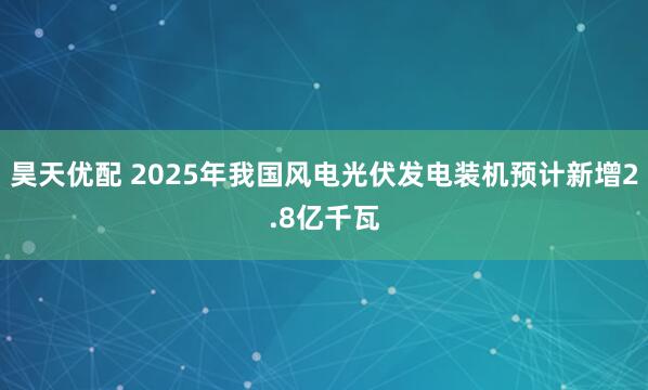 昊天优配 2025年我国风电光伏发电装机预计新增2.8亿千瓦