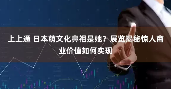上上通 日本萌文化鼻祖是她？展览揭秘惊人商业价值如何实现