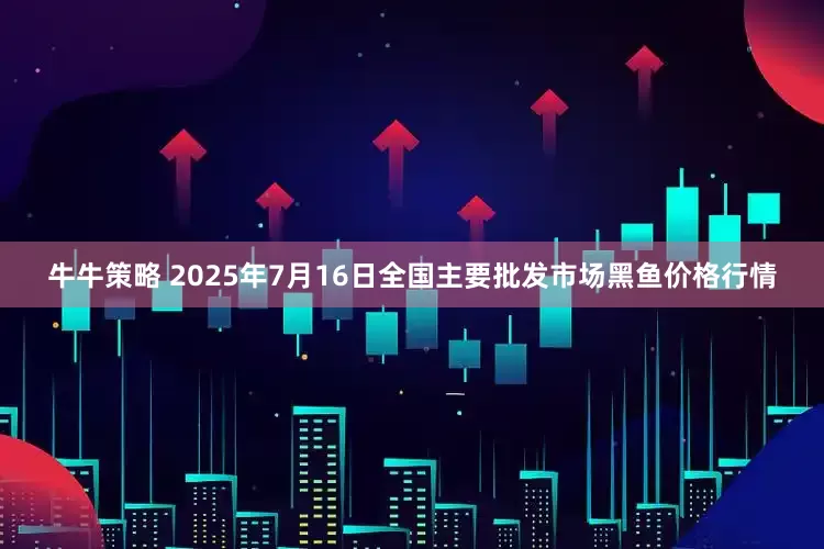 牛牛策略 2025年7月16日全国主要批发市场黑鱼价格行情