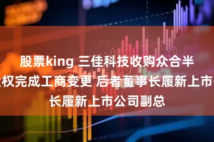 股票king 三佳科技收购众合半导体控股权完成工商变更 后者董事长履新上市公司副总