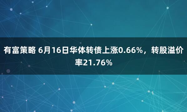 有富策略 6月16日华体转债上涨0.66%，转股溢价率21.76%