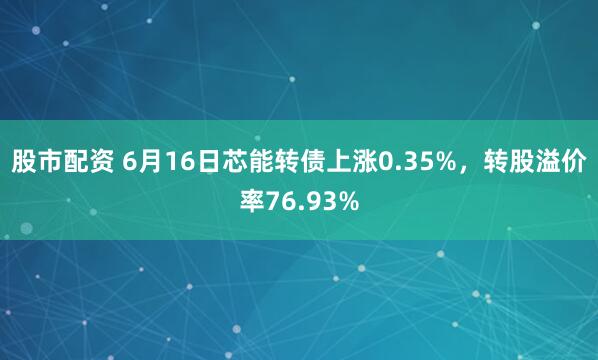 股市配资 6月16日芯能转债上涨0.35%，转股溢价率76.93%