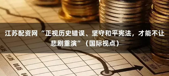 江苏配资网 “正视历史错误、坚守和平宪法，才能不让悲剧重演”（国际视点）