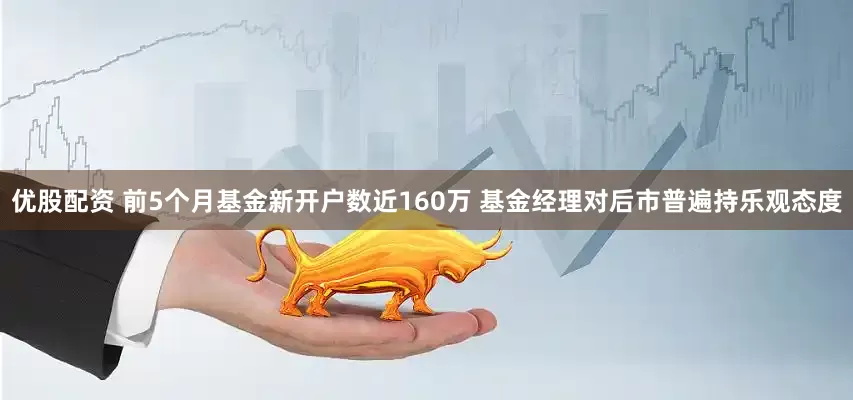 优股配资 前5个月基金新开户数近160万 基金经理对后市普遍持乐观态度